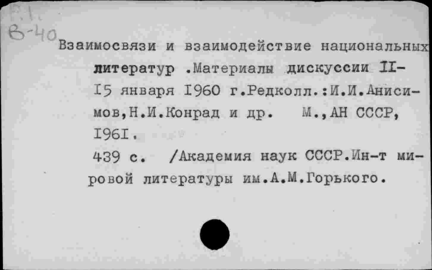 ﻿Взаимосвязи и взаимодействие национальных литератур .Материалы дискуссии II-15 января 1960 г.Редколл.:И.И.Анисимов,Н.И.Конрад и др. М.,АН СССР, 1961.
439 с. /Академия наук СССР.Ин-т мировой литературы им.А.М.Горького.